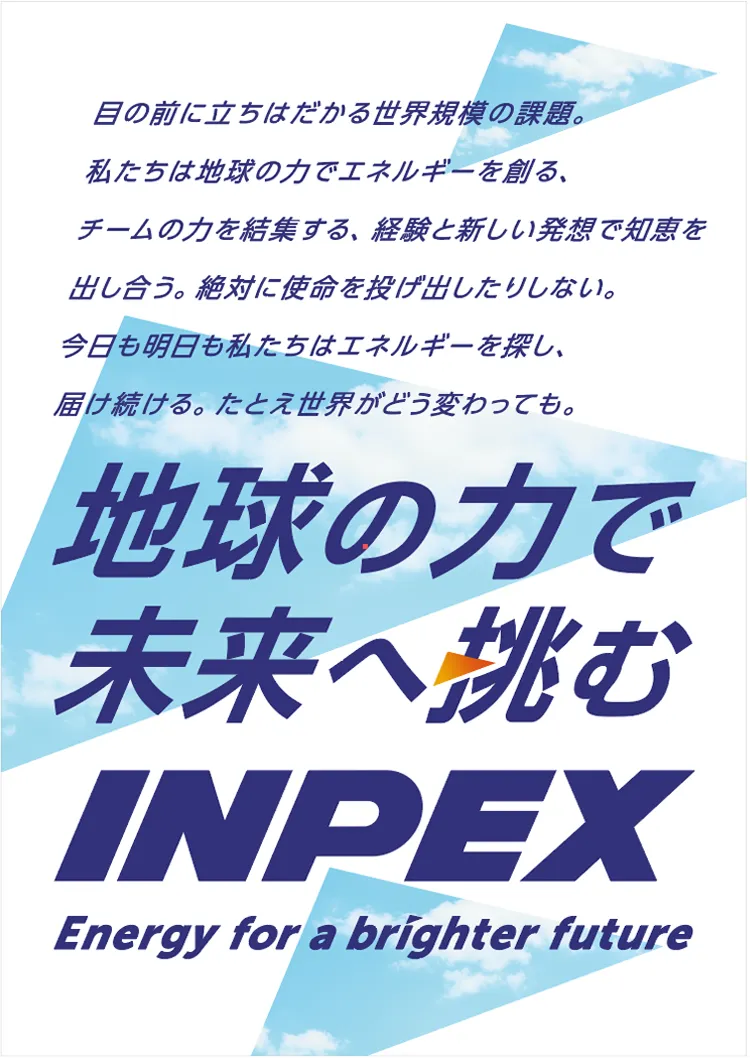 目の前に立ちはだかる世界規模の課題。私たちは地球の力でエネルギーを創る、チームの力を結集する、経験と新しい発想で知恵を出し合う。絶対に使命を投げ出したりしない。今日も明日も私たちはエネルギーを探し、届け続ける。たとえ世界が変わっても。地球の力で未来へ挑む INPEX Energy for a brighter future
