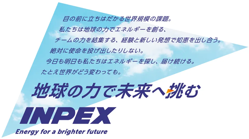 目の前に立ちはだかる世界規模の課題。私たちは地球の力でエネルギーを創る、チームの力を結集する、経験と新しい発想で知恵を出し合う。絶対に使命を投げ出したりしない。今日も明日も私たちはエネルギーを探し、届け続ける。たとえ世界が変わっても。地球の力で未来へ挑む INPEX Energy for a brighter future