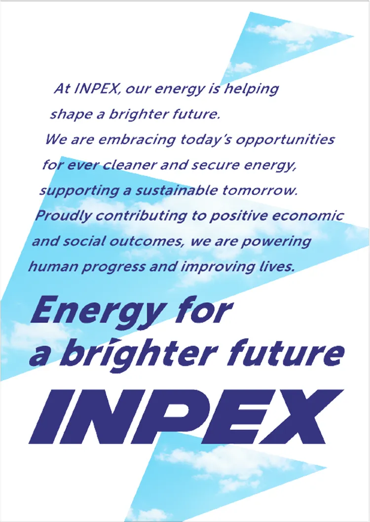 At INPEX, our energy is helping shape a brighter future. We are embracing today’s opportunities for ever cleaner and secure energy, supporting a sustainable tomorrow. Proudly contributing to positive economic and social outcomes, we are powering human progress and improving lives. Energy for a brighter future INPEX