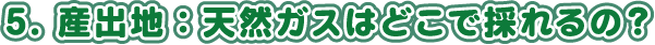 5. 産出地：天然ガスはどこで採れるの？