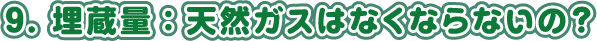 9. 埋蔵量：天然ガスはなくならないの？