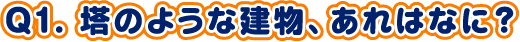 Q1. 塔のような建物、あれはなに？