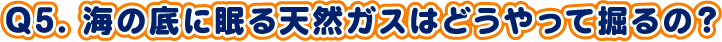 Q5. 海の底に眠る天然ガスはどうやって掘るの？